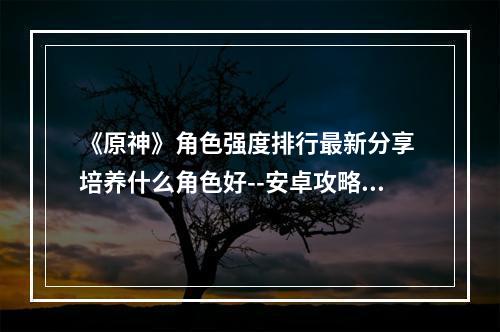 《原神》角色强度排行最新分享 培养什么角色好--安卓攻略网