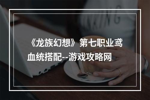 《龙族幻想》第七职业鸢血统搭配--游戏攻略网