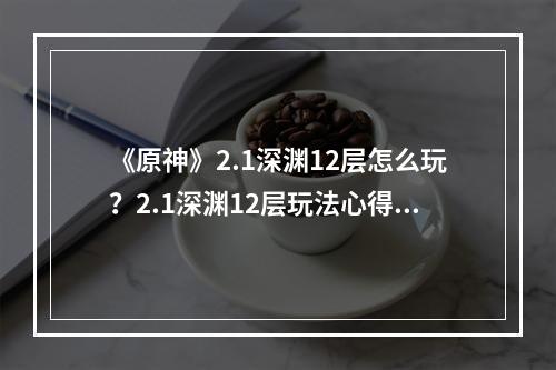 《原神》2.1深渊12层怎么玩？2.1深渊12层玩法心得分享--游戏攻略网