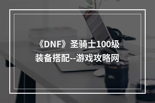 《DNF》圣骑士100级装备搭配--游戏攻略网