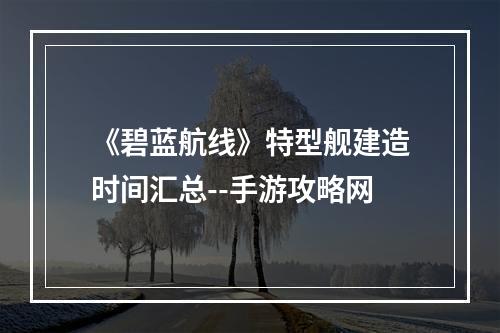 《碧蓝航线》特型舰建造时间汇总--手游攻略网