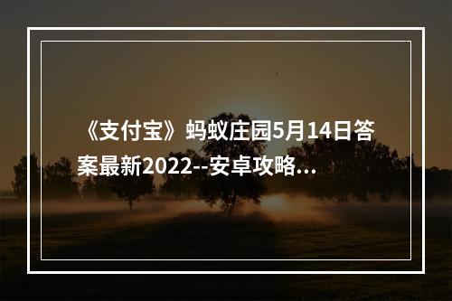 《支付宝》蚂蚁庄园5月14日答案最新2022--安卓攻略网