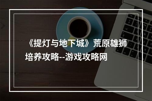 《提灯与地下城》荒原雄狮培养攻略--游戏攻略网