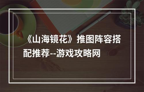 《山海镜花》推图阵容搭配推荐--游戏攻略网