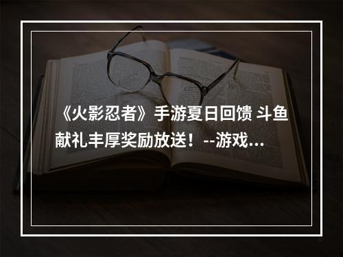 《火影忍者》手游夏日回馈 斗鱼献礼丰厚奖励放送！--游戏攻略网