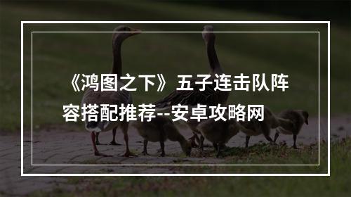 《鸿图之下》五子连击队阵容搭配推荐--安卓攻略网