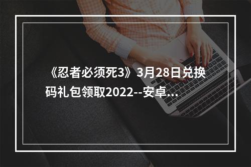 《忍者必须死3》3月28日兑换码礼包领取2022--安卓攻略网