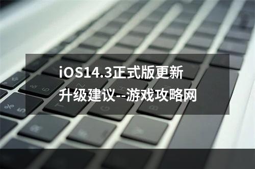 iOS14.3正式版更新升级建议--游戏攻略网