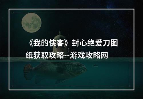 《我的侠客》封心绝爱刀图纸获取攻略--游戏攻略网