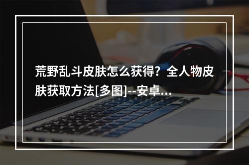 荒野乱斗皮肤怎么获得？全人物皮肤获取方法[多图]--安卓攻略网