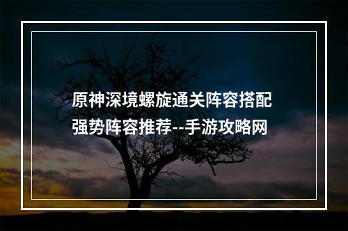 原神深境螺旋通关阵容搭配 强势阵容推荐--手游攻略网