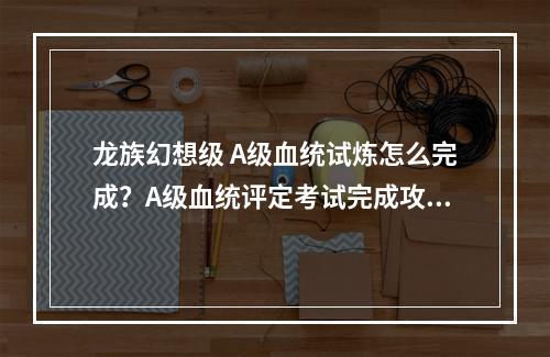 龙族幻想级 A级血统试炼怎么完成？A级血统评定考试完成攻略[视频][多图]--安卓攻略网