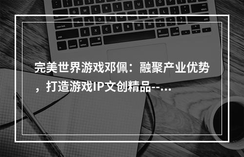 完美世界游戏邓佩：融聚产业优势，打造游戏IP文创精品--安卓攻略网