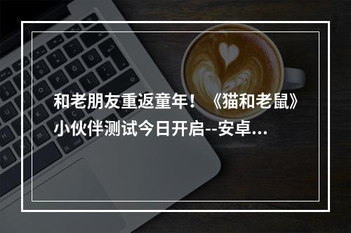 和老朋友重返童年！《猫和老鼠》小伙伴测试今日开启--安卓攻略网