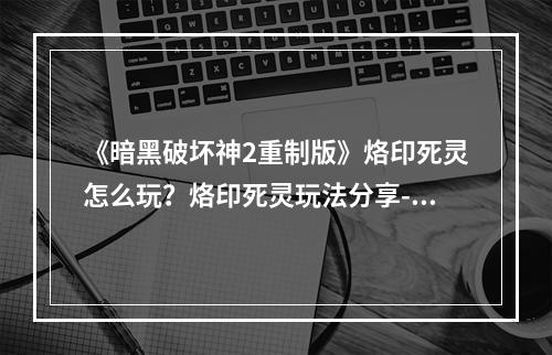 《暗黑破坏神2重制版》烙印死灵怎么玩？烙印死灵玩法分享--游戏攻略网