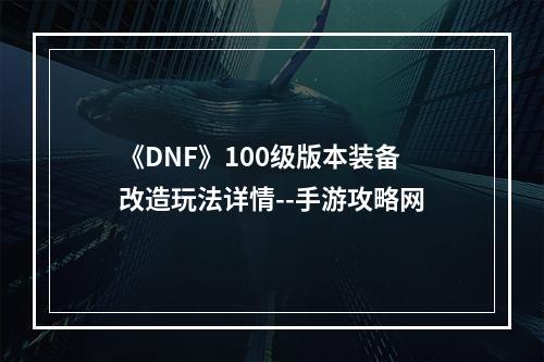 《DNF》100级版本装备改造玩法详情--手游攻略网