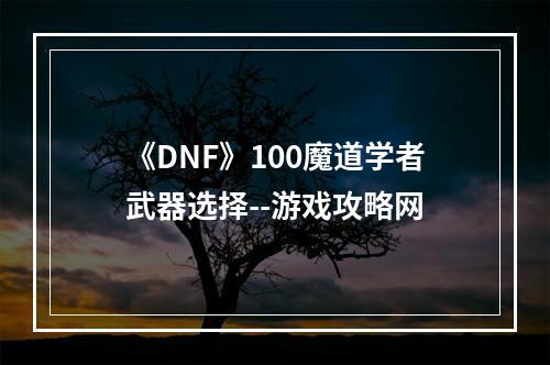 《DNF》100魔道学者武器选择--游戏攻略网