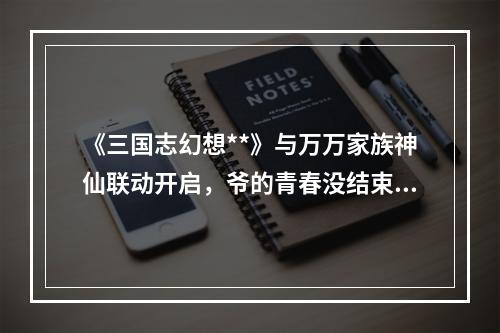 《三国志幻想**》与万万家族神仙联动开启，爷的青春没结束！--安卓攻略网