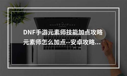 DNF手游元素师技能加点攻略 元素师怎么加点--安卓攻略网