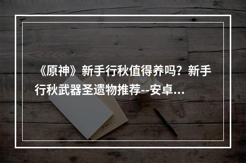 《原神》新手行秋值得养吗？新手行秋武器圣遗物推荐--安卓攻略网