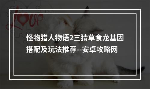 怪物猎人物语2三猜草食龙基因搭配及玩法推荐--安卓攻略网