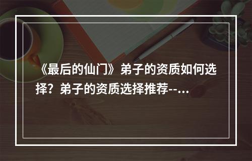 《最后的仙门》弟子的资质如何选择？弟子的资质选择推荐--手游攻略网