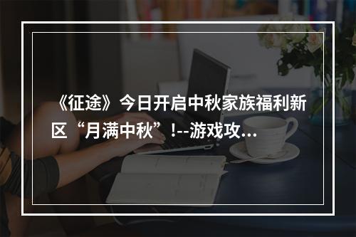 《征途》今日开启中秋家族福利新区“月满中秋”!--游戏攻略网