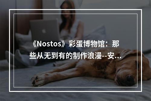 《Nostos》彩蛋博物馆：那些从无到有的制作浪漫--安卓攻略网