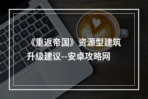 《重返帝国》资源型建筑升级建议--安卓攻略网