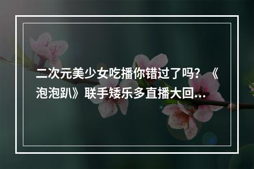 二次元美少女吃播你错过了吗？《泡泡趴》联手矮乐多直播大回顾--手游攻略网