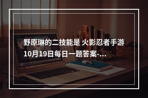 野原琳的二技能是 火影忍者手游10月19日每日一题答案--安卓攻略网