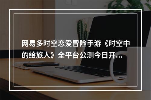 网易多时空恋爱冒险手游《时空中的绘旅人》全平台公测今日开启!--手游攻略网