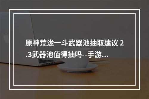 原神荒泷一斗武器池抽取建议 2.3武器池值得抽吗--手游攻略网