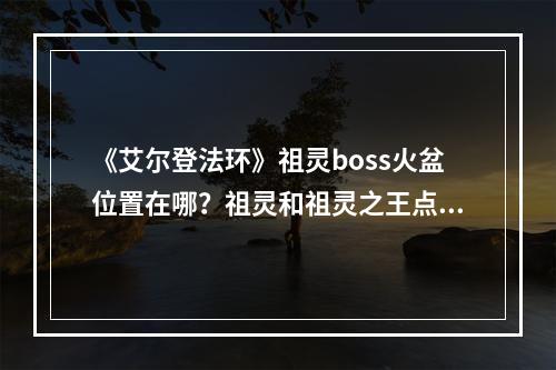 《艾尔登法环》祖灵boss火盆位置在哪？祖灵和祖灵之王点火点位置介绍--安卓攻略网