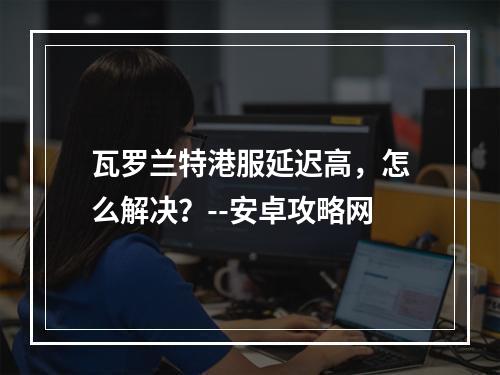 瓦罗兰特港服延迟高，怎么解决？--安卓攻略网