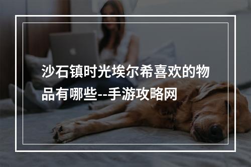 沙石镇时光埃尔希喜欢的物品有哪些--手游攻略网