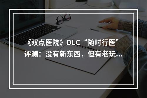 《双点医院》DLC“随时行医”评测：没有新东西，但有老玩法--手游攻略网