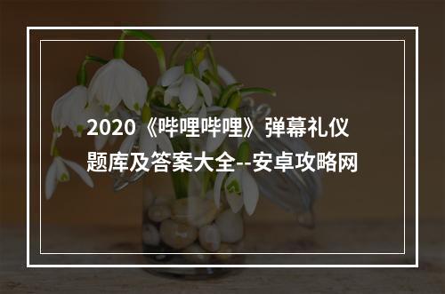 2020《哔哩哔哩》弹幕礼仪题库及答案大全--安卓攻略网