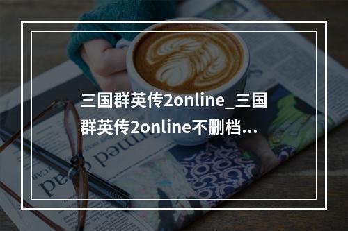 三国群英传2online_三国群英传2online不删档测试预约活动开启--安卓攻略网