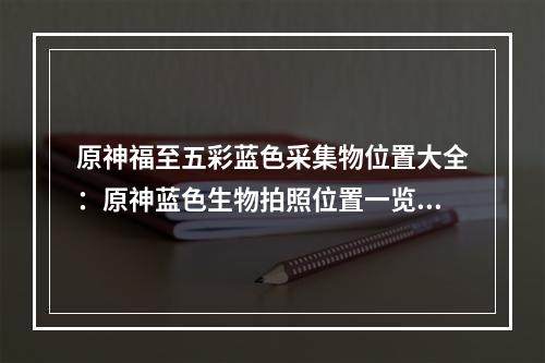 原神福至五彩蓝色采集物位置大全：原神蓝色生物拍照位置一览[多图]--安卓攻略网