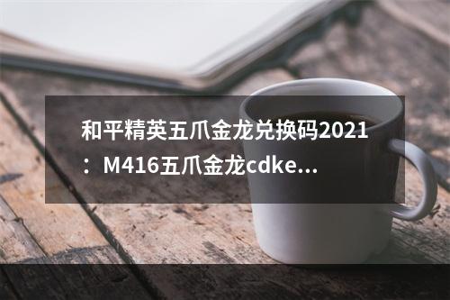 和平精英五爪金龙兑换码2021：M416五爪金龙cdkey兑换码最新[多图]--手游攻略网