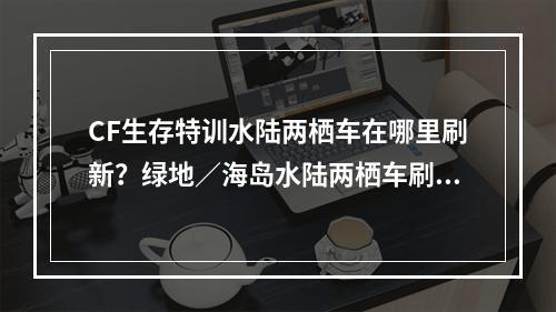 CF生存特训水陆两栖车在哪里刷新？绿地／海岛水陆两栖车刷新位置大全