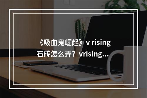 《吸血鬼崛起》v rising石砖怎么弄？vrising石砖获得方法介绍