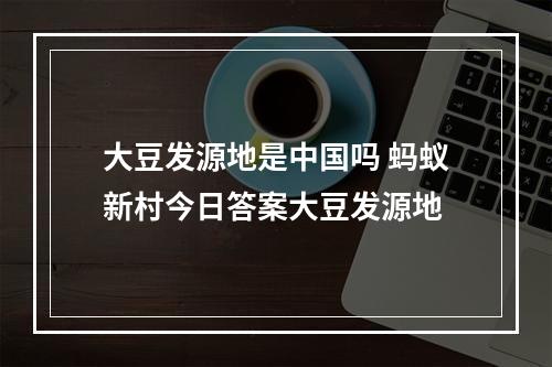 大豆发源地是中国吗 蚂蚁新村今日答案大豆发源地