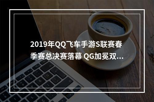 2019年QQ飞车手游S联赛春季赛总决赛落幕 QG加冕双冠王