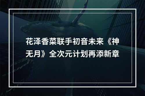 花泽香菜联手初音未来《神无月》全次元计划再添新章