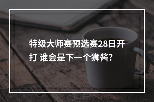 特级大师赛预选赛28日开打 谁会是下一个狮酱？