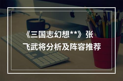 《三国志幻想**》张飞武将分析及阵容推荐