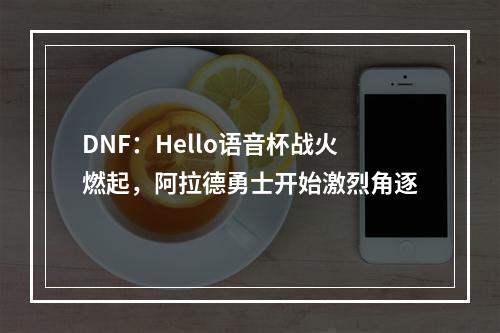 DNF：Hello语音杯战火燃起，阿拉德勇士开始激烈角逐