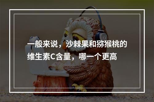 一般来说，沙棘果和猕猴桃的维生素C含量，哪一个更高